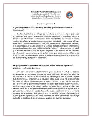 Universidad Mariano Gálvez de Guatemala
Facultad de Ciencias de la Administración
Maestría en Dirección de Recursos Humanos
Curso Sistemas de Información Gerencial
Hoja de trabajo de clase 3

1. ¿Qué aspectos éticos, sociales y políticos generan los sistemas de
información?
En la actualidad la tecnología es importante e indispensable si queremos
sobrevivir en este mundo altamente competitivo, pero tanto la tecnología como los
Sistemas de Información pueden ser un arma de doble filo, así como nos ofrece
muchos beneficios y oportunidades, puede ser perjudicial y servir para infringir
leyes hasta puede invadir nuestra privacidad. Deberíamos preguntarnos siempre,
si le estamos dando el uso adecuado y correcto de los Sistemas de Información;
para esto debemos informarnos bien sobre la Protección a la privacidad personal
y al derecho intelectual para no dejarse engañar. Pues a través de los sistemas
de información se comunican y manipulan datos que todos pueden utilizar a su
antojo, por lo cual es necesario que se le dé la debida importancia a la protección
de la privacidad y la propiedad intelectual.

• Explique cómo se conectan los aspectos éticos, sociales y políticos;
proporcione algunos ejemplos.
Todos estos aspectos van de la mano ya que a través de la actitud que poseen
las personas se demuestra la ética de cada individuo, de cómo se utiliza la
información que buscamos en estos medios tecnológicos y de cómo se respeta
toda la misma que encontramos a través de ellas, pues ahora ha revolucionado
las redes sociales en la que muchas personas cuentan con una, un claro ejemplo
es Facebook en la que muchos ingresan sus datos personales, suben imágenes,
escriben comentarios a las cuales muchas personas tienen acceso a ellas, han
existido casos en la que personas crean cuentas para perjudicar a alguien más o
para escribir comentarios perjudiciales, en las cuales se afectan la integridad de la
persona, su privacidad. Otro ejemplo son los hackers (piratas informáticos) los
cuales pueden apropiarse de forma indebida de datos personales para luego
suplantar la identidad de los propietarios y vaciar sus cuentas bancarias.

 