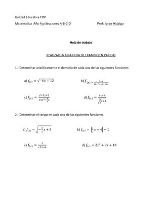 Unidad Educativa CRV
Matemática Año 4to Secciones A-B-C-D

Prof: Jorge Hidalgo

Hoja de trabajo

REALIZAR EN UNA HOJA DE EXAMEN (EN PAREJA)

1.- Determinar analíticamente el dominio de cada una de las siguientes funciones

a)

b)

c)

d)

2.- Determinar el rango en cada una de las siguientes funciones

a)

c)

b)

d)

 