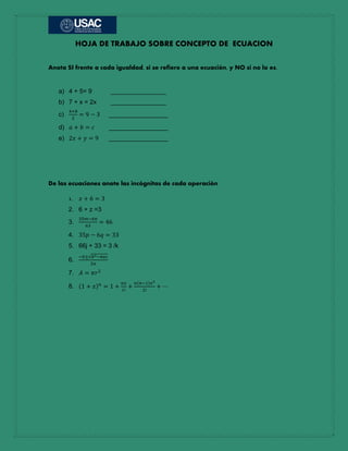 HOJA DE TRABAJO SOBRE CONCEPTO DE ECUACION
Anota SI frente a cada igualdad, si se refiere a una ecuación, y NO si no lo es.
a) 4 + 5= 9 ________________
b) 7 + x = 2x ________________
c)
4+8
2
= 9 − 3 _________________
d) 𝑎 + 𝑏 = 𝑐 _________________
e) 2𝑥 + 𝑦 = 9 _________________
De las ecuaciones anote las incógnitas de cada operación
1. 𝑥 + 6 = 3
2. 6 + z =3
3.
35𝑚−6𝑛
63
= 46
4. 35𝑝 − 6𝑞 = 33
5. 66j + 33 = 3 /k
6.
−𝑏±√𝑏2−4𝑎𝑐
2𝑎
7. 𝐴 = 𝜋𝑟2
8. (1 + 𝑥) 𝑛
= 1 +
𝑛𝑥
1!
+
𝑛(𝑛−1)𝑥2
2!
+ ⋯
 