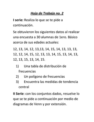 Hoja de Trabajo no. 2
I serie: Realiza lo que se te pide a
continuación.
Se obtuvieron los siguientes datos al realizar
una encuesta a 30 alumnas de 1ero. Básico
acerca de sus edades actuales:
12, 13, 14, 12, 13,13, 14, 15, 14, 13, 13, 13,
12, 12, 14, 15, 12, 13, 13, 14, 15, 13, 14, 13,
12, 13, 15, 13, 14, 15.
1) Una tabla de distribución de
frecuencias
2) Un polígono de frecuencias
3) Encuentra las medidas de tendencia
central
II Serie: con los conjuntos dados, resuelve lo
que se te pide a continuación por medio de
diagramas de Venn y por extensión.
 