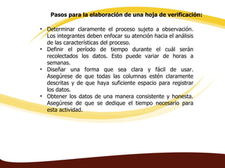 Pasos para la elaboración de una hoja de verificación:

• Determinar claramente el proceso sujeto a observación.
  Los integrantes deben enfocar su atención hacia el análisis
  de las características del proceso.
• Definir el período de tiempo durante el cuál serán
  recolectados los datos. Esto puede variar de horas a
  semanas.
• Diseñar una forma que sea clara y fácil de usar.
  Asegúrese de que todas las columnas estén claramente
  descritas y de que haya suficiente espacio para registrar
  los datos.
• Obtener los datos de una manera consistente y honesta.
  Asegúrese de que se dedique el tiempo necesario para
  esta actividad.
 