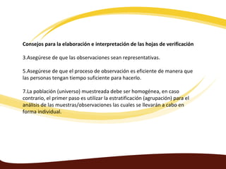 Consejos para la elaboración e interpretación de las hojas de verificación

3.Asegúrese de que las observaciones sean representativas.

5.Asegúrese de que el proceso de observación es eficiente de manera que
las personas tengan tiempo suficiente para hacerlo.

7.La población (universo) muestreada debe ser homogénea, en caso
contrario, el primer paso es utilizar la estratificación (agrupación) para el
análisis de las muestras/observaciones las cuales se llevarán a cabo en
forma individual.
 