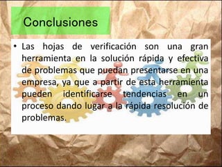 Conclusiones
• Las hojas de verificación son una gran
herramienta en la solución rápida y efectiva
de problemas que puedan presentarse en una
empresa, ya que a partir de esta herramienta
pueden identificarse tendencias en un
proceso dando lugar a la rápida resolución de
problemas.
 