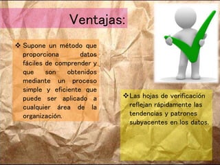 Ventajas:
 Supone un método que
proporciona datos
fáciles de comprender y
que son obtenidos
mediante un proceso
simple y eficiente que
puede ser aplicado a
cualquier área de la
organización.
Las hojas de verificación
reflejan rápidamente las
tendencias y patrones
subyacentes en los datos.
 