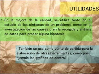 UTILIDADES
• En la mejora de la calidad, se utiliza tanto en el
estudio de los síntomas de un problema, como en la
investigación de las causas o en la recogida y análisis
de datos para probar alguna hipótesis.
• También se usa como punto de partida para la
elaboración de otras herramientas, como por
ejemplo los gráficos de control.
 