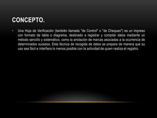 CONCEPTO.
•   Una Hoja de Verificación (también llamada "de Control" o "de Chequeo") es un impreso
    con formato de tabla o diagrama, destinado a registrar y compilar datos mediante un
    método sencillo y sistemático, como la anotación de marcas asociadas a la ocurrencia de
    determinados sucesos. Esta técnica de recogida de datos se prepara de manera que su
    uso sea fácil e interfiera lo menos posible con la actividad de quien realiza el registro.
 