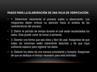 PASOS PARA LA ELABORACIÓN DE UNA HOJA DE VERIFICACIÓN:

• 1. Determinar claramente el proceso sujeto a observación. Los
  integrantes deben enfocar su atención hacia el análisis de las
  características del proceso.
• 2. Definir el período de tiempo durante el cuál serán recolectados los
  datos. Esto puede variar de horas a semanas.
• 3. Diseñar una forma que sea clara y fácil de usar. Asegúrese de que
  todas las columnas estén claramente descritas y de que haya
  suficiente espacio para registrar los datos.
• 4. Obtener los datos de una manera consistente y honesta. Asegúrese
  de que se dedique el tiempo necesario para esta actividad.
 