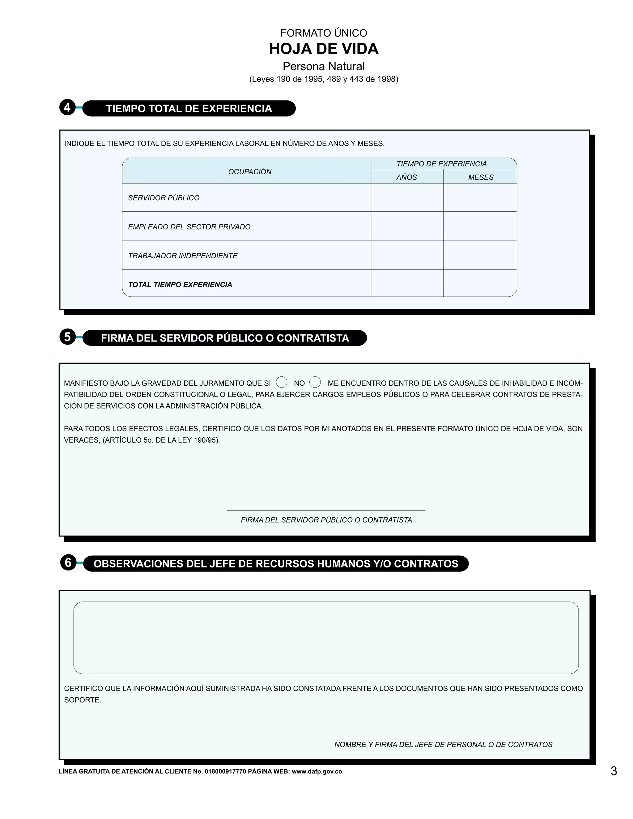 FORMATO ÚNICO
                                                            HOJA DE VIDA
                                                                Persona Natural
                                                       (Leyes 190 de 1995, 489 y 443 de 1998)


 4           TIEMPO TOTAL DE EXPERIENCIA


 INDIQUE EL TIEMPO TOTAL DE SU EXPERIENCIA LABORAL EN NÚMERO DE AÑOS Y MESES.

                                                                                             TIEMPO DE EXPERIENCIA
                                                OCUPACIÓN
                                                                                             AÑOS            MESES

                    SERVIDOR PÚBLICO



                    EMPLEADO DEL SECTOR PRIVADO



                    TRABAJADOR INDEPENDIENTE


                    TOTAL TIEMPO EXPERIENCIA




 5          FIRMA DEL SERVIDOR PÚBLICO O CONTRATISTA



 MANIFIESTO BAJO LA GRAVEDAD DEL JURAMENTO QUE SI                   NO       ME ENCUENTRO DENTRO DE LAS CAUSALES DE INHABILIDAD E INCOM-
 PATIBILIDAD DEL ORDEN CONSTITUCIONAL O LEGAL, PARA EJERCER CARGOS EMPLEOS PÚBLICOS O PARA CELEBRAR CONTRATOS DE PRESTA-
 CIÓN DE SERVICIOS CON LA ADMINISTRACIÓN PÚBLICA.


 PARA TODOS LOS EFECTOS LEGALES, CERTIFICO QUE LOS DATOS POR MI ANOTADOS EN EL PRESENTE FORMATO ÚNICO DE HOJA DE VIDA, SON
 VERACES, (ARTÍCULO 5o. DE LA LEY 190/95).




                                                    FIRMA DEL SERVIDOR PÚBLICO O CONTRATISTA




 6        OBSERVACIONES DEL JEFE DE RECURSOS HUMANOS Y/O CONTRATOS




 CERTIFICO QUE LA INFORMACIÓN AQUÍ SUMINISTRADA HA SIDO CONSTATADA FRENTE A LOS DOCUMENTOS QUE HAN SIDO PRESENTADOS COMO
 SOPORTE.




                                                                               NOMBRE Y FIRMA DEL JEFE DE PERSONAL O DE CONTRATOS


LÍNEA GRATUITA DE ATENCIÓN AL CLIENTE No. 018000917770 PÁGINA WEB: www.dafp.gov.co                                                         3
 