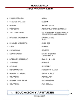 HOJA DE VIDA
                     ANDRES JAVIER MORA DUSSAN




 PRIMER APELLIDO                 : MORA

 SEGUNDO APELLIDO                : DUSSÁN

 NOMBRE                          : ANDRÉS JAVIER

 PROFESIÓN                       : ADMINISTRADOR DE EMPRESAS

 TITULO OBTENIDO                 : TECNOLOGO EN ADMINISTRACION
                                    DE EMPRESAS AGROPECUARIAS

 LUGAR DE NACIMIENTO             : CAMPOALEGRE,
                                    HUILA

 FECHA DE NACIMIENTO             : 29-08-1985

 EDAD                            : 24 AÑOS

 ESTADO CIVIL                    : SOLTERO

 IDENTIFICACION                  : C.C. No 83.093.498
                                    C/GRE - HUILA

 DIRECCION RESIDENCIA            : Calle 21ª Nº 13-13

 TELEFONO                        : 8 381-098

 CELULAR                         : 3175951417

 LIBRETA MILITAR                 : No 83093498 CLASE2

 NOMBRE DEL PADRE                : JAVIER MORA B.

 OCUPACION                       : AGRICULTOR

 NOMBRE DE LA MADRE              : MILVIA DUSSÁN

 OCUPACION                       : AMA DE CASA




    II. EDUCACION Y APTITUDES
ADMINISTRADOR DE EMPRESAS AGROPECUARIAS Y TECNOLOGO EN SISTEMAS DE
                           INFORMACION
 