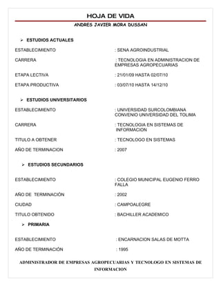 HOJA DE VIDA
                       ANDRES JAVIER MORA DUSSAN


  ESTUDIOS ACTUALES

ESTABLECIMIENTO                     : SENA AGROINDUSTRIAL

CARRERA                             : TECNOLOGIA EN ADMINISTRACION DE
                                    EMPRESAS AGROPECUARIAS

ETAPA LECTIVA                       : 21/01/09 HASTA 02/07/10

ETAPA PRODUCTIVA                    : 03/07/10 HASTA 14/12/10


  ESTUDIOS UNIVERSITARIOS

ESTABLECIMIENTO                     : UNIVERSIDAD SURCOLOMBIANA
                                    CONVENIO UNIVERSIDAD DEL TOLIMA

CARRERA                             : TECNOLOGIA EN SISTEMAS DE
                                     INFORMACION

TITULO A OBTENER                    : TECNOLOGO EN SISTEMAS

AÑO DE TERMINACION                  : 2007


   ESTUDIOS SECUNDARIOS


ESTABLECIMIENTO                     : COLEGIO MUNICIPAL EUGENIO FERRO
                                    FALLA

AÑO DE TERMINACIÓN                  : 2002

CIUDAD                              : CAMPOALEGRE

TITULO OBTENIDO                     : BACHILLER ACADEMICO

   PRIMARIA


ESTABLECIMIENTO                      : ENCARNACION SALAS DE MOTTA

AÑO DE TERMINACIÓN                   : 1995

 ADMINISTRADOR DE EMPRESAS AGROPECUARIAS Y TECNOLOGO EN SISTEMAS DE
                              INFORMACION
 