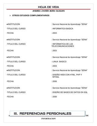 HOJA DE VIDA
                    ANDRES JAVIER MORA DUSSAN

   OTROS ESTUDIOS COMPLEMENTARIOS



●INSTITUCION                         : Servicio Nacional de Aprendizaje “SENA”

∙TITULO DEL CURSO                    : INFORMATICA BASICA

∙FECHA                               : 2003


●INSTITUCION                         : Servicio Nacional de Aprendizaje “SENA”

∙TITULO DEL CURSO                    : INFORMATICA DE LAS
                                     TELECOMUNICACIONES

∙FECHA                               : 2003


●INSTITUCION                         : Servicio Nacional de Aprendizaje “SENA”

∙TITULO DEL CURSO                    : LINUX BASICO

∙FECHA                               : 2003

●INSTITUCION                         : Servicio Nacional de Aprendizaje “SENA”

∙TITULO DEL CURSO                    : DISEÑO WEB CON HTML, PHP Y
                                       MYSQL

∙FECHA                               : 2006


●INSTITUCION                         : Servicio Nacional de Aprendizaje “SENA”

∙TITULO DEL CURSO                    : DISEÑO DE BASES DE DATOS EN SQL

∙FECHA                               : 2006




         III. REFERENCIAS PERSONALES
 ADMINISTRADOR DE EMPRESAS AGROPECUARIAS Y TECNOLOGO EN SISTEMAS DE
                            INFORMACION
 