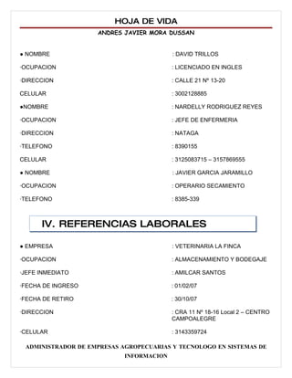 HOJA DE VIDA
                    ANDRES JAVIER MORA DUSSAN


● NOMBRE                                  : DAVID TRILLOS

∙OCUPACION                                : LICENCIADO EN INGLES

∙DIRECCION                                : CALLE 21 Nº 13-20

CELULAR                                   : 3002128885

●NOMBRE                                   : NARDELLY RODRIGUEZ REYES

∙OCUPACION                                : JEFE DE ENFERMERIA

∙DIRECCION                                : NATAGA

∙TELEFONO                                 : 8390155

CELULAR                                   : 3125083715 – 3157869555

● NOMBRE                                  : JAVIER GARCIA JARAMILLO

∙OCUPACION                                : OPERARIO SECAMIENTO

∙TELEFONO                                 : 8385-339



      IV. REFERENCIAS LABORALES

● EMPRESA                                 : VETERINARIA LA FINCA

∙OCUPACION                                : ALMACENAMIENTO Y BODEGAJE

∙JEFE INMEDIATO                           : AMILCAR SANTOS

∙FECHA DE INGRESO                         : 01/02/07

∙FECHA DE RETIRO                          : 30/10/07

∙DIRECCION                                : CRA 11 Nº 18-16 Local 2 – CENTRO
                                          CAMPOALEGRE

∙CELULAR                                  : 3143359724

 ADMINISTRADOR DE EMPRESAS AGROPECUARIAS Y TECNOLOGO EN SISTEMAS DE
                            INFORMACION
 