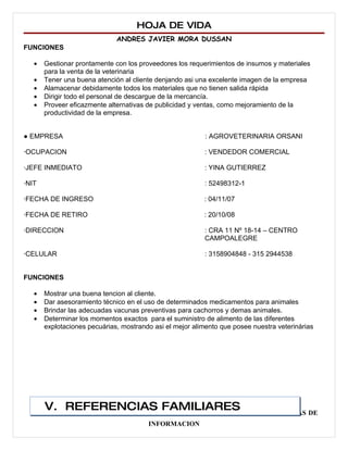 HOJA DE VIDA
                              ANDRES JAVIER MORA DUSSAN
FUNCIONES

   •   Gestionar prontamente con los proveedores los requerimientos de insumos y materiales
       para la venta de la veterinaria
   •   Tener una buena atención al cliente denjando asi una excelente imagen de la empresa
   •   Alamacenar debidamente todos los materiales que no tienen salida rápida
   •   Dirigir todo el personal de descargue de la mercancía.
   •   Proveer eficazmente alternativas de publicidad y ventas, como mejoramiento de la
       productividad de la empresa.


● EMPRESA                                                  : AGROVETERINARIA ORSANI

∙OCUPACION                                                : VENDEDOR COMERCIAL

∙JEFE INMEDIATO                                           : YINA GUTIERREZ

∙NIT                                                      : 52498312-1

∙FECHA DE INGRESO                                         : 04/11/07

∙FECHA DE RETIRO                                          : 20/10/08

∙DIRECCION                                                : CRA 11 Nº 18-14 – CENTRO
                                                          CAMPOALEGRE

∙CELULAR                                                  : 3158904848 - 315 2944538


FUNCIONES

   •   Mostrar una buena tencion al cliente.
   •   Dar asesoramiento técnico en el uso de determinados medicamentos para animales
   •   Brindar las adecuadas vacunas preventivas para cachorros y demas animales.
   •   Determinar los momentos exactos para el suministro de alimento de las diferentes
       explotaciones pecuárias, mostrando asi el mejor alimento que posee nuestra veterinárias




       V. REFERENCIAS FAMILIARES
  ADMINISTRADOR DE EMPRESAS AGROPECUARIAS Y TECNOLOGO EN SISTEMAS DE
                                        INFORMACION
 