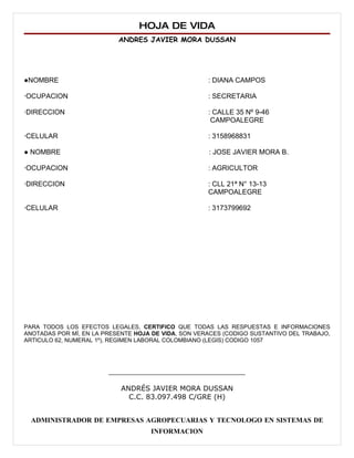 HOJA DE VIDA
                           ANDRES JAVIER MORA DUSSAN




●NOMBRE                                              : DIANA CAMPOS

∙OCUPACION                                           : SECRETARIA

∙DIRECCION                                           : CALLE 35 Nº 9-46
                                                      CAMPOALEGRE

∙CELULAR                                             : 3158968831

● NOMBRE                                             : JOSE JAVIER MORA B.

∙OCUPACION                                           : AGRICULTOR

∙DIRECCION                                           : CLL 21ª N° 13-13
                                                     CAMPOALEGRE

∙CELULAR                                             : 3173799692




PARA TODOS LOS EFECTOS LEGALES, CERTIFICO QUE TODAS LAS RESPUESTAS E INFORMACIONES
ANOTADAS POR MÍ, EN LA PRESENTE HOJA DE VIDA, SON VERACES (CODIGO SUSTANTIVO DEL TRABAJO,
ARTICULO 62, NUMERAL 1º), REGIMEN LABORAL COLOMBIANO (LEGIS) CODIGO 1057




                        _______________________________

                            ANDRÉS JAVIER MORA DUSSAN
                              C.C. 83.097.498 C/GRE (H)


  ADMINISTRADOR DE EMPRESAS AGROPECUARIAS Y TECNOLOGO EN SISTEMAS DE
                                    INFORMACION
 