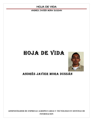 HOJA DE VIDA
                   ANDRES JAVIER MORA DUSSAN




             HOJA DE VIDA


            ANDRÉS JAVIER MORA DUSSÁN




ADMINISTRADOR DE EMPRESAS AGROPECUARIAS Y TECNOLOGO EN SISTEMAS DE
                           INFORMACION
 