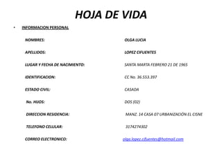 HOJA DE VIDA  INFORMACION PERSONAL    NOMBRES:				OLGA LUCIA   APELLIDOS:LOPEZ CIFUENTES   LUGAR Y FECHA DE NACIMIENTO:                       SANTA MARTA FEBRERO 21 DE 1965               IDENTIFICACION:				CC No. 36.553.397   ESTADO CIVIL:				CASADA                No. HIJOS:DOS (02)                DIRECCION RESIDENCIA: MANZ. 14 CASA 07 URBANIZACIÓN EL CISNE   TELEFONO CELULAR:3174274302   CORREO ELECTRONICO:                                                          olga.lopez.cifuentes@hotmail.com     