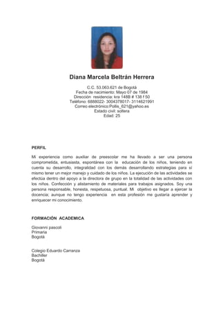 Diana Marcela Beltrán Herrera<br />C.C. 53.063.621 de Bogotá<br />Fecha de nacimiento: Mayo 07 de 1984<br />Dirección  residencia: kra 148B # 138 f 50<br />Teléfono: 6888022- 3004378017- 3114621991<br />Correo electrónico:Pollis_621@yahoo.es<br />Estado civil: soltera<br />Edad: 25<br />PERFIL<br />Mi experiencia como auxiliar de preescolar me ha llevado a ser una persona comprometida, entusiasta, espontánea con la  educación de los niños, teniendo en cuenta su desarrollo, integralidad con los demás desarrollando estrategias para sí mismo tener un mejor manejo y cuidado de los niños. La ejecución de las actividades se efectúa dentro del apoyo a la directora de grupo en la totalidad de las actividades con los niños. Confección y alistamiento de materiales para trabajos asignados. Soy una persona responsable, honesta, respetuosa, puntual. Mi  objetivo es llegar a ejercer la docencia; aunque no tengo experiencia  en esta profesión me gustaría aprender y enriquecer mi conocimiento.<br />FORMACIÓN  ACADEMICA<br />Giovanni pascoli<br />Primaria<br />Bogotá<br />Colegio Eduardo Carranza<br />Bachiller<br />Bogotá<br />ESTUDIOS COMPLEMENTARIOS<br /> Estudiante de octavo semestre<br />Licenciatura en preescolar<br />Fundación universitaria Luis Amigó<br />Me graduó como docente en preescolar en escalafón 7, para terminar me falta un año y medio son 10 semestres y 2 semestres de practicas.<br />EXPERIENCIA LABORAL<br />Kumon club matemático<br />Auxiliar<br />6 meses<br />Mónica Cuellar<br />Jardín infantil La casita de Samy<br />Asistente de preescolar <br />1 año<br />Miriam Quiñones<br />6250870<br />Centro de desarrollo infantil Lero  Lero<br />Asistente en preescolar<br />Clara Cecilia De Mejía<br />2 años<br />
