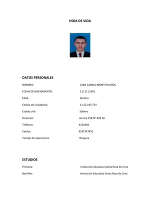 HOJA DE VIDA<br />DATOS PERSONALES<br />NOMBRE:                                                                       JUAN CAMILO MONTOYA RIOS<br />FECHA DE NACIOMIENTO:                                          11/ 11 /1991<br />Edad:                                                                              18 años<br />Cedula de ciudadanía:                                                 1.152.193.774<br />Estado civil:                                                                   Soltero<br />Dirección:                                                                     carrera 91B N° 47B 18<br />Teléfono:                                                                      4216446<br />Celular:                                                                         3187247452<br />Tiempo de experiencia:                                              Ninguna<br />ESTUDIOS<br />Primaria:                                                                         Institución Educativa Santa Rosa de Lima <br />Bachiller:                                                                        Institución Educativa Santa Rosa de Lima <br />REFERENCIA PERSONALES<br />Nombre:                                                                    Rosa angélica Ríos Álzate<br />Empresa:                                                                   Independiente<br />Teléfono                                                                    4216446<br />DESCRIPCION PERSONAL<br />Soy un joven que le encanta la gastronomía, sus ancestros le encantaba la cocina y ha heredado la gastronomía de ellos. Este arte lo lleva en la sangre,  desde muy pequeño le gustaba la cocina y veía a su padre cocinar y desde ese entonces empezó su labor como cocinero. Un chico que cuando entra a la cocina se le abre el mundo y empieza a crear y a jugar con los ingredientes planteados. Es apasionado por la cocina  y quiere ser un chef.<br />Su carrera gastronómica la quiere ejercer en el exterior. Cuando tenga el conocimiento suficiente quiere montar un restaurante a nivel internacional.  Por este medio demuestra sus sentimientos hacia la cocina el amor y la responsabilidad con que lo hace.<br />