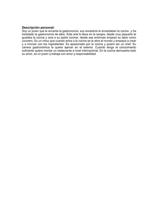 Descripción personal:
Soy un joven que le encanta la gastronomía, sus ancestros le encantaban la cocina y ha
heredado la gastronomía de ellos. Este arte lo lleva en la sangre, desde muy pequeño le
gustaba la cocina y veía a su padre cocinar, desde ese entonces empezó su labor como
cocinero. Es un chico que cuando entra a la cocina se le abre el mundo y empieza a crear
y a innovar con los ingredientes. Es apasionado por la cocina y quiere ser un chef. Su
carrera gastronómica la quiere ejercer en el exterior. Cuando tenga el conocimiento
suficiente quiere montar un restaurante a nivel internacional. En la cocina demuestra todo
su amor, es un joven q trabaja con amor y responsabilidad.
 