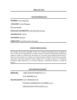 HOJA DE VIDA
DATOS PERSONALES
NOMBRE: Laura Alejandra
APELLIDO: Torres Paniagua
T.I: 93121901658
FECHA DE NACIMIENTO: 19 de diciembre de 1993
ESTADO CIVIL: soltera
TELEFONO: 3646477
DIRECCION: cra 16 bis a este # 46-29 sur
PERFIL PROFECIONAL
Me considero una persona responsable, creativa, con iniciativa y puntualidad, asumo con agrado los
retos y metas que me pueda plantear; con buen manejo de relaciones interpersonales, facilidad para
trabajar en equipo, en condiciones de alta presión, así como para resolver problemas eficientemente y
lograr las metas trazadas por la empresa y mi grupo de trabajo. Facilidad y disposición para aprender,
responsable, organizada, capacidad de realizar trabajos duros con rapidez, interés por la actualización
profesional, amplía experiencia en el finanzas, liderazgo y capacidad de decisiones y manejo de
Internet
ESTUDIOS REALIZADOS
PRIMARIA: LISEO SAN JOSE ORIENTAL (1-2)
I.E.D. MORABA (3-5)
BACHILLERATO: I.E.D. MORALBA (6-8)
COLEGIO COOPERATIVO ALTAMIRA (9-11)
ARTICULACION CON EL SENA (9-11)
 