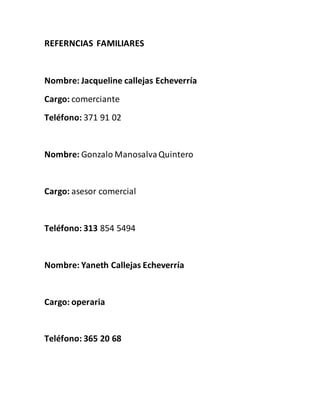 REFERNCIAS FAMILIARES
Nombre: Jacqueline callejas Echeverría
Cargo: comerciante
Teléfono: 371 91 02
Nombre: Gonzalo ManosalvaQuintero
Cargo: asesor comercial
Teléfono: 313 854 5494
Nombre: Yaneth Callejas Echeverría
Cargo: operaria
Teléfono: 365 20 68
 
