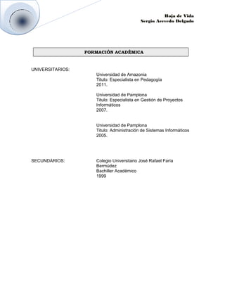 Hoja de Vida
                                           Sergio Acevedo Delgado




                  FORMACIÓN ACADÉMICA


UNIVERSITARIOS:
                     Universidad de Amazonia
                     Titulo: Especialista en Pedagogía
                     2011.

                     Universidad de Pamplona
                     Titulo: Especialista en Gestión de Proyectos
                     Informáticos
                     2007.


                     Universidad de Pamplona
                     Titulo: Administración de Sistemas Informáticos
                     2005.




SECUNDARIOS:         Colegio Universitario José Rafael Faría
                     Bermúdez
                     Bachiller Académico
                     1999
 