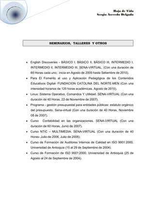 Hoja de Vida
                                               Sergio Acevedo Delgado




               SEMINARIOS, TALLERES Y OTROS




English Discoveries - BÁSICO I, BÁSICO II, BÁSICO III, INTERMEDIO I,
INTERMEDIO II, INTERMEDIO III. SENA-VIRTUAL, (Con una duración de
60 Horas cada uno; inicia en Agosto de 2009 hasta Setiembre de 2010).
Para El Fomento al uso y Aplicación Pedagógica de los Contenidos
Educativos Digital- FUNDACION CATOLINA DEL NORTE-MEN (Con una
intensidad horarios de 120 horas académicas, Agosto de 2010).
Linux: Sistema Operativo, Comandos Y Utilidad. SENA-VIRTUAL (Con una
duración de 40 Horas, 22 de Noviembre de 2007).
Programa - gestión presupuestal para entidades públicas: estatuto orgánico
del presupuesto. Sena-virtual (Con una duración de 40 Horas, Noviembre
08 de 2007).
Curso   Contabilidad en las organizaciones. SENA-VIRTUAL (Con una
duración de 60 Horas, Junio de 2007).
Curso NTIC – MULTIMEDIA. SENA-VIRTUAL (Con una duración de 40
Horas- Julio de 2006, Julio de 2006).
Curso de Formación de Auditores Internos de Calidad en ISO 9001:2000.
Universidad de Antioquia (15 al 29 de Septiembre de 2004).
Curso de Formación de ISO 9001:2000. Universidad de Antioquia (25 de
Agosto al 24 de Septiembre de 2004).
 