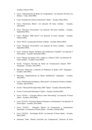 Ecuador, Febrero/1999).

   Curso “Administración de Redes de Computadoras” con duración 48 horas (La
    Habana – Cuba, Abril/2000).

   Curso “Jornadas de Comercio Electrónico” (Quito – Ecuador, Mayo/2001).

   Curso “Electrónica Básica” con duración 40 horas (Ambato – Ecuador,
    Julio/2001).

   Curso “Docencia Universitaria” con duración 100 horas (Ambato – Ecuador,
    Septiembre/2001).

   Curso “Windows 2000 Server” con duración 10 horas (Ambato – Ecuador,
    Febrero/2002).

   Curso “PLCS” con duración 60 horas (Ambato – Ecuador, Marzo/2002).

   Curso “Docencia Universitaria” con duración 60 horas (Ambato – Ecuador,
    Septiembre/2002).

   Curso “Software Quality Attributes and Architecture Tradeoffs” con duración 5
    horas (Quito – Ecuador, Diciembre/2002).

   Curso “Manejo de equipos CNC, código G y Master CAM” con duración 40
    horas (Ambato – Ecuador, Enero/2003).

   Evento “Congreso Nacional de Redes de Comunicación Espenet 2003”
    (Sangolquí – Ecuador, Julio/2003).

   Minicurso “Detección y Solución de Problemas en Redes LAN” (Sangolquí –
    Ecuador, Julio/2003).

   Minicurso “Implementación de Redes Inalámbricas” (Sangolquí – Ecuador,
    Julio/2003).

   Curso “Planificación Estratégica y Motivación” con duración 50 horas (Ambato –
    Ecuador, Agosto/2003).

   Evento “ Microsoft Developer Days 2003” (Quito – Ecuador, Diciembre/2003).

   Evento “Convención Informática” (Quito – Ecuador, Octubre/2005).

   Curso “CCNA1 - Conceptos Básicos sobre Networking” con duración 70 horas
    (Quito – Ecuador, Abril/2004).

   Curso “CCNA2 - Principios Básicos de Routers y Enrutamiento” con duración 70
    horas (Quito – Ecuador, Julio/2004).

   Curso “CCNA3 – Principios Básicos de Conmutación y Enrutamiento
    Intermedio” con duración 70 horas (Quito – Ecuador, Octubre/2004).

   Curso “CCNA4 – Tecnologías WAN” con duración 70 horas (Quito – Ecuador,
    Mayo/2005).

   Seminario Taller “Diseño Curricular por Competencias” duración 20 horas
 