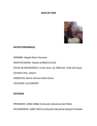 HOJA DE VIDA<br />                                                                                        <br />DATOS PERSONALES<br />NOMBRE: Ángela Rocío Guevara<br />IDENTIFICACION: Tarjeta Id 96011111731<br />FECHA DE NACIMIENTO: 11 de enero  de 1996 Cali- Valle del Cauca <br />ESTADO CIVIL: Soltera<br />DOMICILIO: Barrio Chiman Silvia Cauca<br />TELÉFONO: 3127387919<br />ESTUDIOS<br />PRIMARIOS: (2002-2006) Institución Educativa San Pedro<br />SECUNDARIOS: (2007-2012) Institución Educativa Ezequiel Hurtado<br />