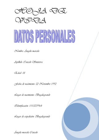 HOJA DE
VIDA
Nombre: Ángela marcela
Apellido: Caicedo Sinisterra
Edad: 18
Fecha de nacimiento: 02 Noviembre 1992
Lugar de nacimiento: Bugalagrande
Identificación: 1113039964
Lugar de expedición: Bugalagrande
Ángela marcela Caicedo