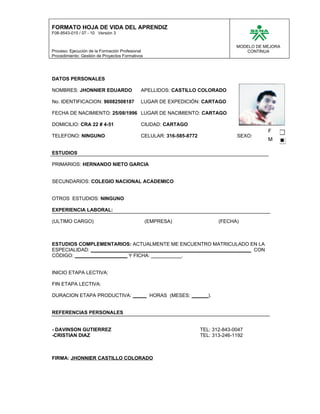 FORMATO HOJA DE VIDA DEL APRENDIZ
F08-9543-015 / 07 - 10 Versión 3
MODELO DE MEJORA
Proceso: Ejecución de la Formación Profesional CONTINUA
Procedimiento: Gestión de Proyectos Formativos
DATOS PERSONALES
NOMBRES: JHONNIER EDUARDO APELLIDOS: CASTILLO COLORADO FOTO
No. IDENTIFICACION: 96082508187 LUGAR DE EXPEDICIÓN: CARTAGO
FECHA DE NACIMIENTO: 25/08/1996 LUGAR DE NACIMIENTO: CARTAGO
DOMICILIO: CRA 22 # 4-51 CIUDAD: CARTAGO
F
TELEFONO: NINGUNO CELULAR: 316-585-8772 SEXO:
M
ESTUDIOS
PRIMARIOS: HERNANDO NIETO GARCIA
SECUNDARIOS: COLEGIO NACIONAL ACADEMICO
OTROS ESTUDIOS: NINGUNO
EXPERIENCIA LABORAL:
(ULTIMO CARGO) (EMPRESA) (FECHA)
ESTUDIOS COMPLEMENTARIOS: ACTUALMENTE ME ENCUENTRO MATRICULADO EN LA
ESPECIALIDAD: __________________________________________________________ CON
CÓDIGO: ___________________ Y FICHA: ___________.
INICIO ETAPA LECTIVA:
FIN ETAPA LECTIVA:
DURACION ETAPA PRODUCTIVA: _____ HORAS (MESES: ______).
REFERENCIAS PERSONALES
- DAVINSON GUTIERREZ TEL: 312-843-0047
-CRISTIAN DIAZ TEL: 313-246-1192
FIRMA: JHONNIER CASTILLO COLORADO