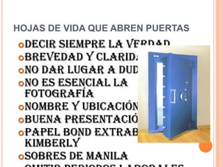HOJAS DE VIDA QUE ABREN PUERTAS
 Decir siempre la verdad
 Brevedad y claridad
 No dar lugar a dudas
 No es esencial la
  fotografía
 Nombre y ubicación clara
 Buena presentación
 Papel Bond extrablanco o
  Kimberly
 Sobres de manila
 