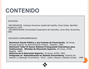 CONTENIDO
ESTUDIOS

 SECUNDARIOS Instituto Femenino Josefa del Castillo, Once Grado, Bachiller
académico 1978
 UNIVERSITARIOS Universidad Cooperativa de Colombia, cinco años, Economía,
1984


 ESTUDIOS COMPLEMENTARIOS

 Seminario Deuda Pública y sus Fuentes de Financiación, 30 Horas,
 Escuela Superior de Administración Pública, Medellin, 1989.
 Seminario Taller El Nuevo Sistema Presupuestal Colombiano para
 Instituciones Oficiales de Educación Superior, 40 Horas, ICFES,
 Bogotä, 1990.
 Reforma de la Educación Superior, 20 Horas, ACIET, 1992.
 Postgrado en Especialización en Gestión Universitaria, Instituto de
 Gestión y Liderazgo Universitario, -IGLU-, Joplin, Missouri, Estados Unidos,   1999
 