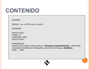 CONTENIDO
 IDIOMAS

 INGLES , en un 80% oral y escrito.

 SISTEMAS

 OFFICE 2000
 COREL 10
 WINDOWS 2000
 SIIGO-Trident

 EXPERIENCIA
 Instituto Tecnológico Pascual Bravo, Directora Administrativa, 1999-2001
 Contraloría General de la República, Seccional Antioquia, Auditora,
 1989- 1998
 