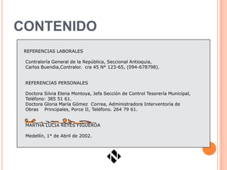 CONTENIDO
 REFERENCIAS LABORALES

 Contraloría General de la República, Seccional Antioquia,
 Carlos Buendia,Contralor. cra 45 N° 123-65, (094-678798).


 REFERENCIAS PERSONALES

 Doctora Silvia Elena Montoya, Jefa Sección de Control Tesorería Municipal,
 Teléfono: 385 51 61.
 Doctora Gloria María Gómez Correa, Administradora Interventoría de
 Obras Principales, Porce II, Teléfono. 264 79 61.


 MARTHA LUCIA REYES FIGUEROA

 Medellín, 1° de Abril de 2002.
 