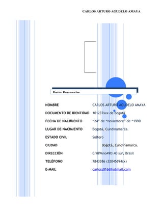 CARLOS ARTURO AGUDELO AMAYA




    Datos Personales


NOMBRE                     CARLOS ARTURO AGUDELO AMAYA

DOCUMENTO DE IDENTIDAD 101237xxx de Bogotá

FECHA DE NACIMIENTO        “24” de “noviembre” de “1990

LUGAR DE NACIMIENTO        Bogotá, Cundinamarca.

ESTADO CIVIL               Soltero

CIUDAD                          Bogotá, Cundinamarca.

DIRECCIÓN                  Crr89Ano49D.40 sur, Brasil

TELÉFONO                   7843386 (32045694xx)

E-MAIL                     carloss016@hotmail.com
 