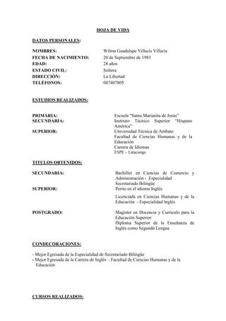 HOJA DE VIDA

DATOS PERSONALES:

NOMBRES:                             Wilma Guadalupe Villacís Villacís
FECHA DE NACIMIENTO:                 20 de Septiembre de 1983
EDAD:                                28 años
ESTADO CIVIL:                        Soltera
DIRECCIÒN:                           La Libertad
TELÈFONOS:                           087407805


ESTUDIOS REALIZADOS:


PRIMARIA:                                  Escuela “Santa Marianita de Jesús”
SECUNDARIA:                                Instituto Técnico Superior “Hispano
                                           Amèrica”
SUPERIOR:                                  Universidad Técnica de Ambato
                                           Facultad de Ciencias Humanas y de la
                                           Educación
                                           Carrera de Idiomas
                                           ESPE – Latacunga

TITULOS OBTENIDOS:

SECUNDARIA:                                 Bachiller en Ciencias de Comercio y
                                            Administración - Especialidad
                                            Secretariado Bilingüe
SUPERIOR:                                   Perito en el idioma Inglés
                                            Licenciada en Ciencias Humanas y de la
                                            Educación - Especialidad Inglés

POSTGRADO:                                  Magister en Docencia y Currículo para la
                                            Educación Superior
                                            Diploma Superior de la Enseñanza de
                                            Inglés como Segunda Lengua


CONDECORACIONES:

- Mejor Egresada de la Especialidad de Secretariado Bilingüe
- Mejor Egresada de la Carrera de Inglés – Facultad de Ciencias Humanas y de la
  Educación




CURSOS REALIZADOS:
 