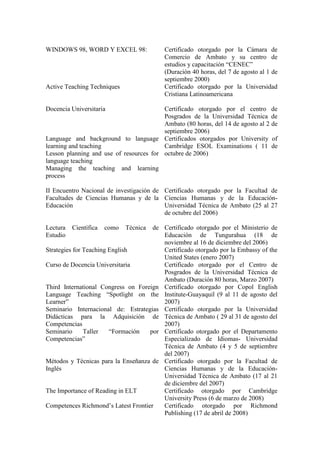 WINDOWS 98, WORD Y EXCEL 98:              Certificado otorgado por la Cámara de
                                          Comercio de Ambato y su centro de
                                          estudios y capacitación “CENEC”
                                          (Duración 40 horas, del 7 de agosto al 1 de
                                          septiembre 2000)
Active Teaching Techniques                Certificado otorgado por la Universidad
                                          Cristiana Latinoamericana

Docencia Universitaria                   Certificado otorgado por el centro de
                                         Posgrados de la Universidad Técnica de
                                         Ambato (80 horas, del 14 de agosto al 2 de
                                         septiembre 2006)
Language and background to language Certificados otorgados por University of
learning and teaching                    Cambridge ESOL Examinations ( 11 de
Lesson planning and use of resources for octubre de 2006)
language teaching
Managing the teaching and learning
process

II Encuentro Nacional de investigación de Certificado otorgado por la Facultad de
Facultades de Ciencias Humanas y de la Ciencias Humanas y de la Educación-
Educación                                 Universidad Técnica de Ambato (25 al 27
                                          de octubre del 2006)

Lectura   Científica   como   Técnica de Certificado otorgado por el Ministerio de
Estudio                                  Educación de Tungurahua (18 de
                                         noviembre al 16 de diciembre del 2006)
Strategies for Teaching English          Certificado otorgado por la Embassy of the
                                         United States (enero 2007)
Curso de Docencia Universitaria          Certificado otorgado por el Centro de
                                         Posgrados de la Universidad Técnica de
                                         Ambato (Duración 80 horas, Marzo 2007)
Third International Congress on Foreign Certificado otorgado por Copol English
Language Teaching “Spotlight on the Institute-Guayaquil (9 al 11 de agosto del
Learner”                                 2007)
Seminario Internacional de: Estrategias Certificado otorgado por la Universidad
Didácticas para la Adquisición de Técnica de Ambato ( 29 al 31 de agosto del
Competencias                             2007)
Seminario      Taller   “Formación   por Certificado otorgado por el Departamento
Competencias”                            Especializado de Idiomas- Universidad
                                         Técnica de Ambato (4 y 5 de septiembre
                                         del 2007)
Métodos y Técnicas para la Enseñanza de Certificado otorgado por la Facultad de
Inglés                                   Ciencias Humanas y de la Educación-
                                         Universidad Técnica de Ambato (17 al 21
                                         de diciembre del 2007)
The Importance of Reading in ELT         Certificado otorgado por Cambridge
                                         University Press (6 de marzo de 2008)
Competences Richmond’s Latest Frontier   Certificado otorgado por Richmond
                                         Publishing (17 de abril de 2008)
 