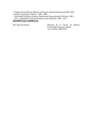 - Colegio Nacional Blanca Martínez de Tinajero: Pasantìa Institucional 2004 -2005
- Instituto Tecnológico “Bolívar” 2005 - 2006
- Universidad Técnica de Ambato: Departamento Especializado de Idiomas 2005 -
   2011 y Facultad de Ciencias Humanas y de la Educación 2006 – 2012
REFERENCIAS LABORALES:

Dra. Mayorie Chimbo                          Directora de la Carrera de         Idiomas,
                                             Universidad Técnica de Ambato
                                             Tel. 2412920 / 098833058
 