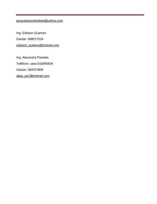 jacquelopezarboleda@yahoo.com


Ing. Edisson Guaman
Celular: 098017534
edisson_gustavo@hotmail.com


Ing. Alexandra Paredes
Teléfono: casa 032840834
Celular: 084373906
aleja_pa1@hotmail.com
 