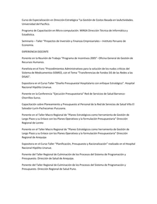 Curso de Especialización en Dirección Estratégica “La Gestión de Costos Basada en lasActividades.
Universidad del Pacifico.

Programa de Capacitación en Micro computación. MINSA Dirección Técnica de Informática y
Estadística.

Seminario – Taller “Proyectos de Inversión y Finanzas Empresariales – Instituto Peruano de
Economía.

EXPERIENCIA DOCENTE

Ponente en la Reunión de Trabajo “Programa de Incentivos 2005”- Oficina General de Gestión de
Recursos Humanos.

Panelista en el Foro “Procedimientos Administrativos para la solución de los nudos críticos del
Sistema de Medicamentos-SISMED, con el Tema “Transferencias de Fondos SIS de las Redes a las
DISAS”.

Expositora en el Curso Taller “Diseño Presupuestal Hospitalario con enfoque Estratégico”. Hospital
Nacional Hipólito Unanue.

Ponente en la Conferencia “Ejecución Presupuestaria” Red de Servicios de Salud Barranco-
Chorrillos-Surco.

Capacitación sobre Planeamiento y Presupuesto al Personal de la Red de Servicios de Salud Villa El
Salvador-Lurín-Pachacamac-Pucusana.

Ponente en el Taller Macro Regional de “Planes Estratégicos como herramienta de Gestión de
Largo Plazo y su Enlace con los Planes Operativos y la formulación Presupuestaria” Dirección
Regional de Loreto

Ponente en el Taller Macro Regional de “Planes Estratégicos como herramienta de Gestión de
Largo Plazo y su Enlace con los Planes Operativos y la formulación Presupuestaria” Dirección
Regional de Arequipa

Expositora en el Curso Taller “Planificación, Presupuesto y Racionalización” realizado en el Hospital
Nacional Hipólito Unanue.

Ponente del Taller Regional de Culminación de los Procesos del Sistema de Programación y
Presupuesto. Dirección de Salud de Arequipa.

Ponente del Taller Regional de Culminación de los Procesos del Sistema de Programación y
Presupuesto. Dirección Regional de Salud Puno.
 