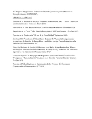 del Proyecto “Programa de Fortalecimiento de Capacidades para el Proceso de
Descentralización-CAPRODES”.

EXPERIENCIA DOCENTE

Ponente en la Reunión de Trabajo “Programa de Incentivos 2005”- Oficina General de
Gestión de Recursos Humanos. Enero 2005.

Panelista en el Foro “Procedimientos Administrativos Contables “Diciembre 2004.

Expositora en el Curso Taller “Diseño Presupuestal del Plan Contable - Octubre 2003.

Ponente en la Conferencia “ El uso de la Contabilidad “ Setiembre 2003.

Octubre 2003 Ponente en el Taller Macro Regional de “Planes Estratégicos como
herramienta de Gestión de Largo Plazo y su Enlace con los Planes Operativos y la
formulación Presupuestaria 201”

Dirección Regional de Loreto-2002Ponente en el Taller Macro Regional de “Planes
Estratégicos como herramienta de Gestión de Largo Plazo y su Enlace con los Planes
Operativos y la formulación Presupuestaria 2012”

Dirección Regional de Arequipa-2002Expositora en el Curso Taller “Planificación,
Presupuesto y Racionalización” realizado en el Hospital Nacional Hipólito Unanue.
Octubre 2012

Ponente del Taller Regional de Culminación de los Procesos del Sistema de
Programación y Presupuesto – SPP 2012
 
