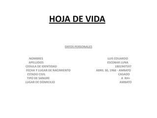 HOJA DE VIDA

                        DATOS PERSONALES


    NOMBRES                                        LUIS EDUARDO
   APELLIDOS                                       ESCOBAR LUNA
CEDULA DE IDENTIDAD                                     1801947597
 FECHA Y LUGAR DE NACIMIENTO               ABRIL 30, 1966 - AMBATO
  ESTADO CIVIL                                             CASADO
  TIPO DE SANGRE                                             A RH+
LUGAR DE DOMICILIO                                          AMBATO
 