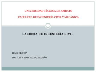 UNIVERSIDAD TÉCNICA DE AMBATO

     FACULTAD DE INGENIERÍA CIVIL Y MECÁNICA




         CARRERA DE INGENIERÍA CIVIL




HOJA DE VIDA

ING. M.Sc. WILSON MEDINA PAZMIÑO
 