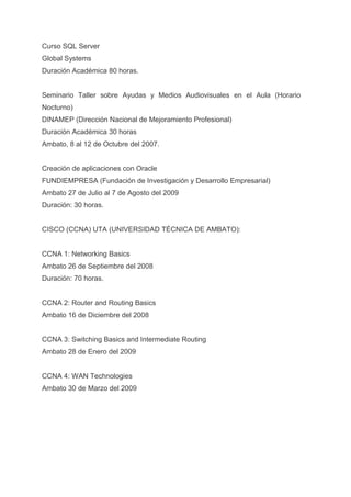 Curso SQL Server
Global Systems
Duración Académica 80 horas.


Seminario Taller sobre Ayudas y Medios Audiovisuales en el Aula (Horario
Nocturno)
DINAMEP (Dirección Nacional de Mejoramiento Profesional)
Duración Académica 30 horas
Ambato, 8 al 12 de Octubre del 2007.


Creación de aplicaciones con Oracle
FUNDIEMPRESA (Fundación de Investigación y Desarrollo Empresarial)
Ambato 27 de Julio al 7 de Agosto del 2009
Duración: 30 horas.


CISCO (CCNA) UTA (UNIVERSIDAD TÉCNICA DE AMBATO):


CCNA 1: Networking Basics
Ambato 26 de Septiembre del 2008
Duración: 70 horas.


CCNA 2: Router and Routing Basics
Ambato 16 de Diciembre del 2008


CCNA 3: Switching Basics and Intermediate Routing
Ambato 28 de Enero del 2009


CCNA 4: WAN Technologies
Ambato 30 de Marzo del 2009
 