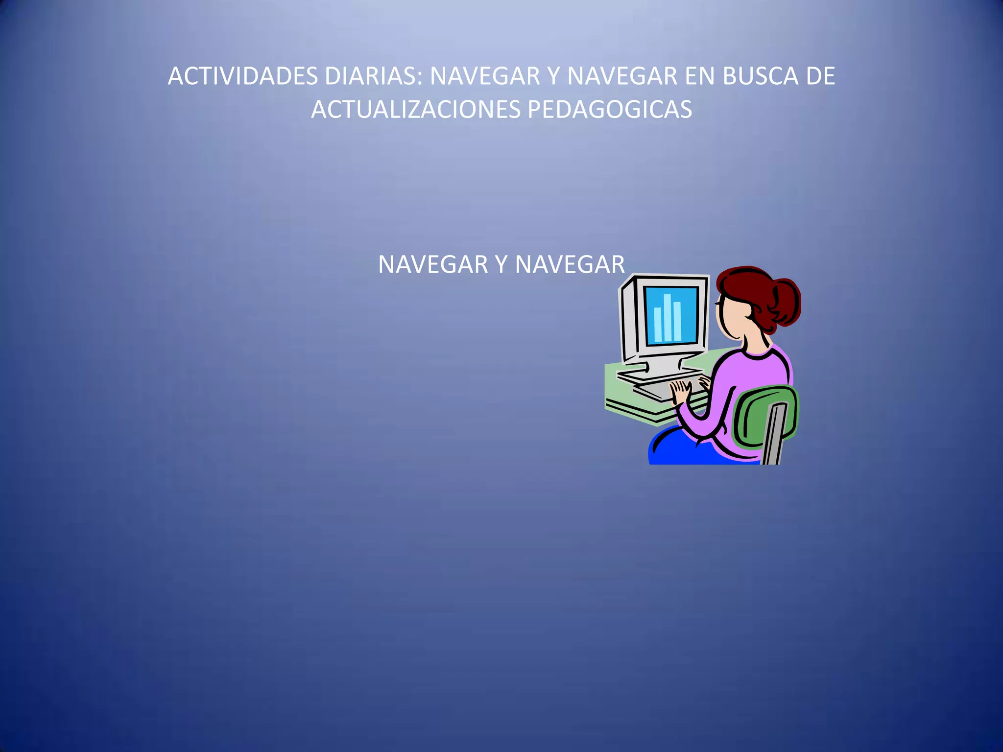 ACTIVIDADES DIARIAS: NAVEGAR Y NAVEGAR EN BUSCA DE
          ACTUALIZACIONES PEDAGOGICAS




               NAVEGAR Y NAVEGAR
 
