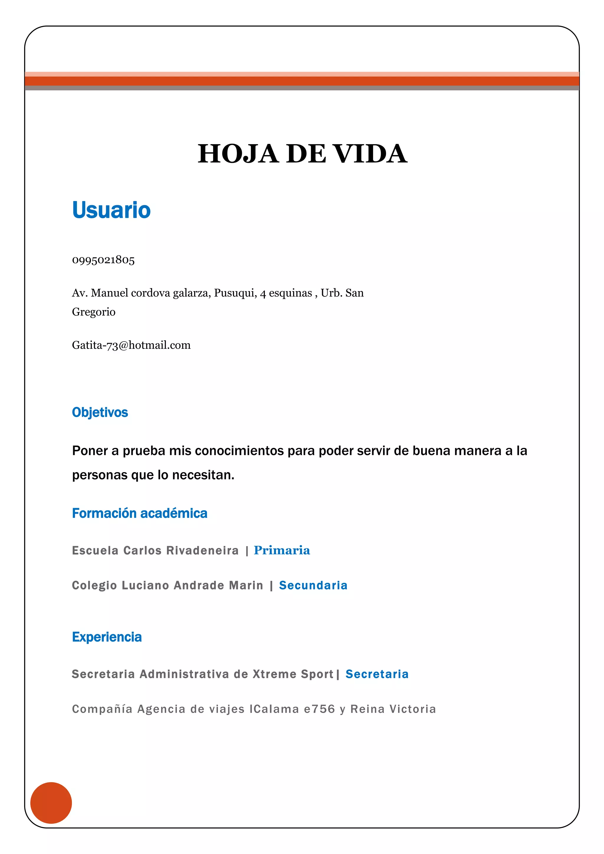 HOJA DE VIDA
Usuario
0995021805
Av. Manuel cordova galarza, Pusuqui, 4 esquinas , Urb. San
Gregorio
Gatita-73@hotmail.com
Objetivos
Poner a prueba mis conocimientos para poder servir de buena manera a la
personas que lo necesitan.
Formación académica
Escuela Carlos Rivadeneira | Primaria
Colegio Luciano Andrade Marin | Secundaria
Experiencia
Secretaria Administrativa de Xtreme Sport | Secretaria
Compañía Agencia de viajes lCalama e756 y Reina Victoria