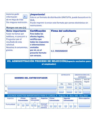 Autorizo pedir                   ¡Importante!
 información         X
                                  Este es un formato de distribución GRATUITA, puede buscarlo en la
 de mi Hoja de Vida               Web,
 Sin ninguna restricción.         Puede imprimir ó enviar este formato por correo electrónico sin
                                  restricciones.
 Marque con una (x)
 Nota importante                  Certificación                 Firma del solicitante
 Favor no llamar por              Para todos los
 teléfono, ni concurrir a         efectos legales,
 Preguntar por el                 certifico que
 resultado de esta                todas las respuestas
 solicitud.                       e informaciones
 Nosotros le avisaremos,          anotadas
 gracias.                         por mi, en el                 C.C. 95032606459
                                  presente formato
                                  son veraces.

     VII. ADMINISTRACIÓN PROCESO DE SELECCIÓN(Espacio exclusivo para
                                                  el empleador)




                                                                               ENTREVISTA            OBSERVACIONES DEL
                                                                                                           ASPIRANTE
                NOMBRE DEL ENTREVISTADOR
                                                                                                      Asistió a  Hora de
                                                                                                     entrevista llegada
                                                                               Día        Hora        Si    No
1.

2.

     ALGUNOS ASPECTOS IMPORTANTES PARA EL CARGO, R - Regular, B - Bien, MB - Muy Bien
     Aspectos        Primer       Segundo        Aspectos      Primer                Segundo              Otros aspectos
                  Entrevistador   Entrevistado                 Entrevistador         Entrevistador
                                       r
Puntualidad                                      Desempeñ
                                                 o en cargos
                                                 anteriores
 
