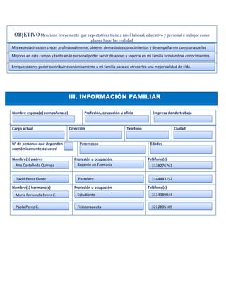 OBJETIVO Mencione brevemente que expectativas tiene a nivel laboral, educativo y personal e indique como
                                              planea hacerlas realidad
Mis expectativas son crecer profesionalmente, obtener demasiados conocimientos y desempeñarme como una de las

Mejores en este campo y tanto en lo personal poder servir de apoyo y soporte en mi familia brindándole conocimientos

Enriquecedores poder contribuir económicamente a mi familia para así ofrecerles una mejor calidad de vida.




                                 III. INFORMACIÓN FAMILIAR

Nombre esposa(o) compañera(o)             Profesión, ocupación u oficio            Empresa donde trabaja


Cargo actual                     Dirección                          Teléfono                   Ciudad


N° de personas que dependen             Parentesco                               Edades
económicamente de usted

Nombre(s) padres                     Profesión u ocupación                      Teléfono(s)
  Ana Castañeda Quiroga                Regente en Farmacia                        3138276763


  David Perez Flórez                   Pastelero                                  3144443252

Nombre(s) hermano(s)                 Profesión u ocupación                      Teléfono(s)
  Maria Fernanda Perez C.             Estudiante                                  3134389034


  Paola Perez C.                      Fisioterapeuta                              3212805109
 