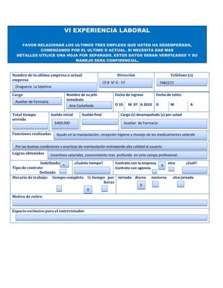 VI EXPERIENCIA LABORAL

    FAVOR RELACIONAR LOS ULTIMOS TRES EMPLEOS QUE USTED HA DESEMPEÑADO,
            COMENZANDO POR EL ULTIMO O ACTUAL. SI NECESITA DAR MAS
  DETALLES UTILICE UNA HOJA POR SEPARADO. ESTOS DATOS SERAN VERIFICADOS Y SU
                          MANEJO SERA CONFIDENCIAL.



Nombre de la ultima empresa o actual                              Dirección                         Teléfono (s)
empresa
                                                         Cll 8 N° 6 - 57                       7482272
 Droguería La Séptima

Cargo                            Nombre de su jefe               Fecha de ingreso          Fecha de retiro
 Auxiliar de Farmacia            inmediato
                                   Ana Castañeda                 D 10      M 07 A 2010     D        M         A

Total tiempo            Sueldo inicial    Sueldo final               Cargo (s) desempañado (s) por usted
servido
                          $400.000                                      Auxiliar de Farmacia

Funciones realizadas       Ayudo en la manipulación, recepción higiene y manejo de los medicamentos velando

 Por las buenas condiciones y practicas de manipulación entregando alta calidad al usuario.
Logros obtenidos        Incentivos salariales, conocimiento mas profundo en este campo profesional.

               Indefinido     ¿Cuánto tiempo?       Contrato con la empresa   otro       ¿Cuál?
                          X                                                 X
Tipo de contrato                                    Contrato con agencia
              Definido
Horario de trabajo: tiempo completo ½ tiempo por Jornada: diurna nocturna        otra jornada
                                              horas
                                                                   X
                                    X
Motivo de retiro


Espacio exclusivo para el entrevistador
 
